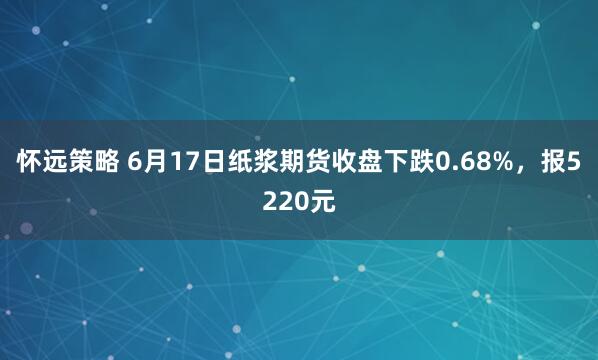 怀远策略 6月17日纸浆期货收盘下跌0.68%，报5220元