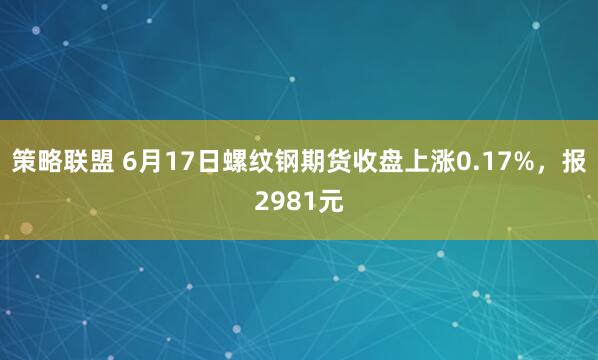 策略联盟 6月17日螺纹钢期货收盘上涨0.17%，报2981元