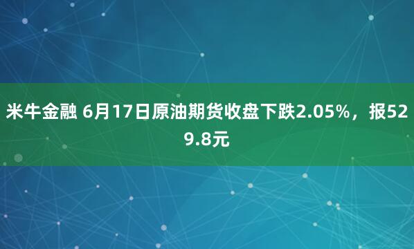 米牛金融 6月17日原油期货收盘下跌2.05%，报529.8元