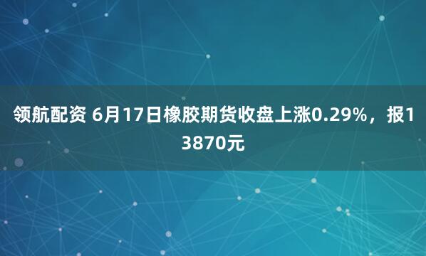 领航配资 6月17日橡胶期货收盘上涨0.29%，报13870元