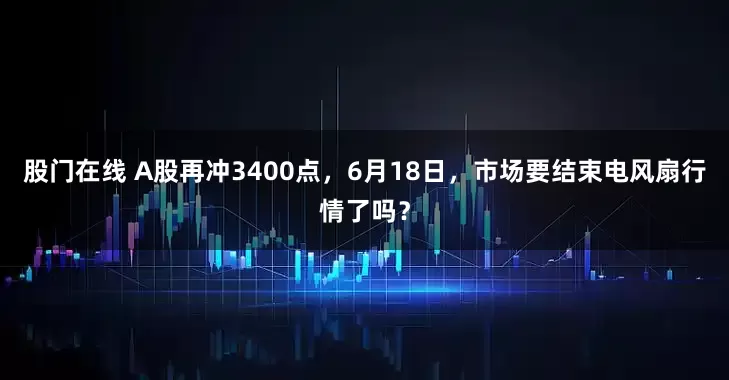 股门在线 A股再冲3400点，6月18日，市场要结束电风扇行情了吗？