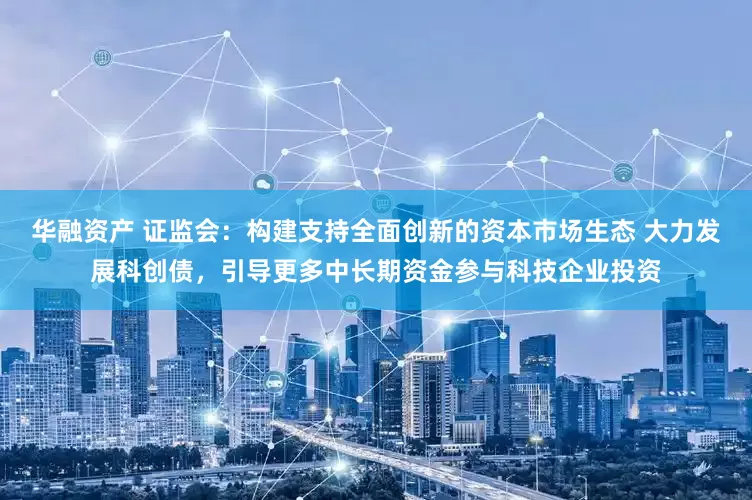 华融资产 证监会：构建支持全面创新的资本市场生态 大力发展科创债，引导更多中长期资金参与科技企业投资