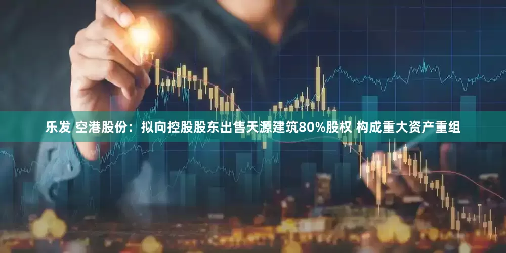 乐发 空港股份：拟向控股股东出售天源建筑80%股权 构成重大资产重组