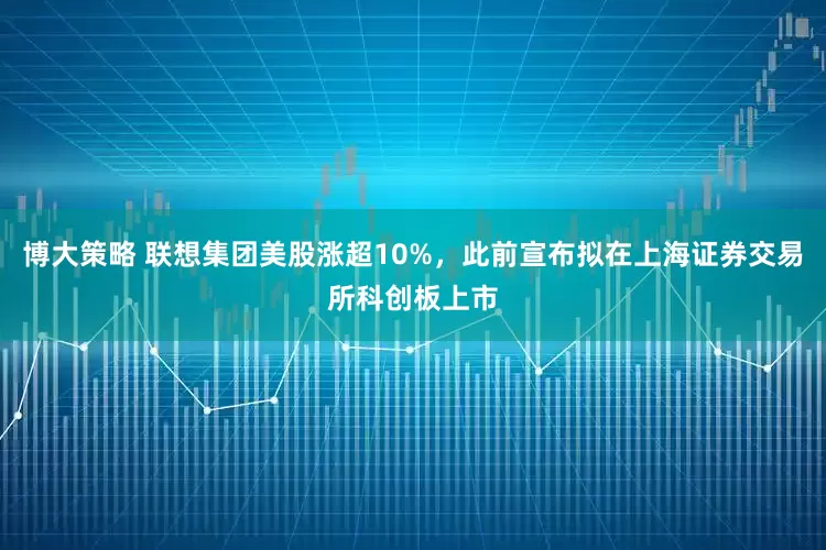 博大策略 联想集团美股涨超10%，此前宣布拟在上海证券交易所科创板上市