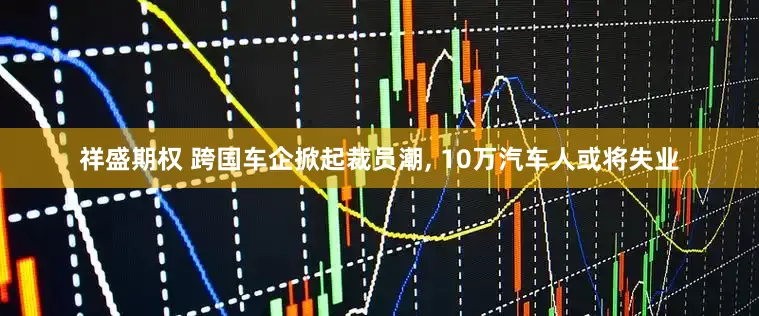 祥盛期权 跨国车企掀起裁员潮, 10万汽车人或将失业