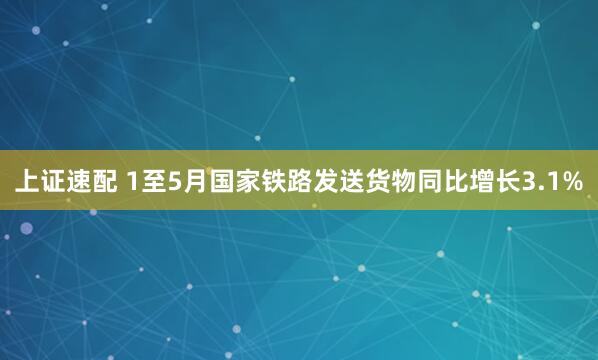 上证速配 1至5月国家铁路发送货物同比增长3.1%