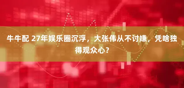 牛牛配 27年娱乐圈沉浮，大张伟从不讨嫌，凭啥独得观众心？