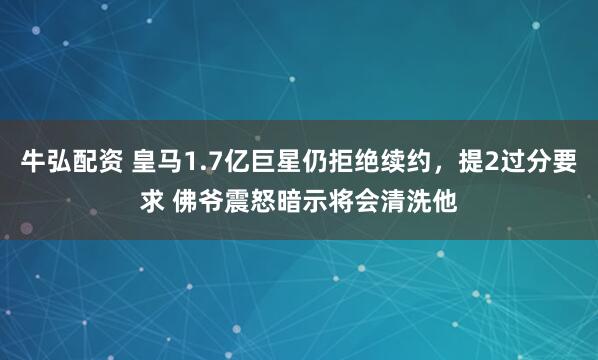 牛弘配资 皇马1.7亿巨星仍拒绝续约，提2过分要求 佛爷震怒暗示将会清洗他