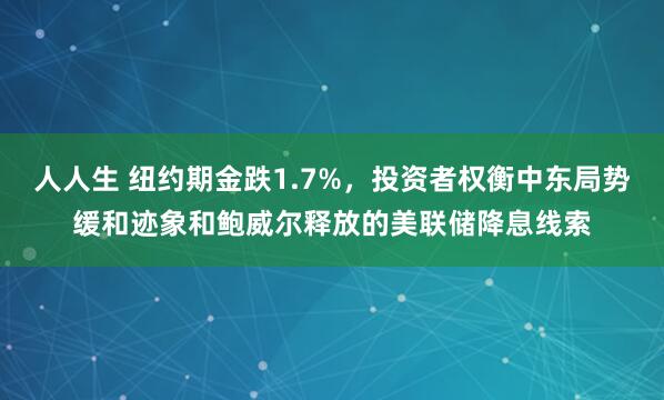 人人生 纽约期金跌1.7%，投资者权衡中东局势缓和迹象和鲍威尔释放的美联储降息线索