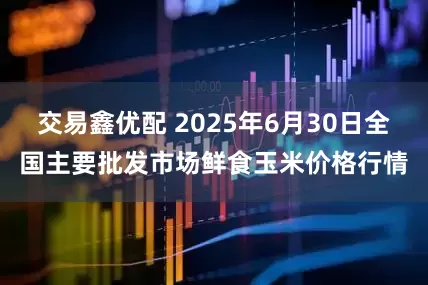 交易鑫优配 2025年6月30日全国主要批发市场鲜食玉米价格行情