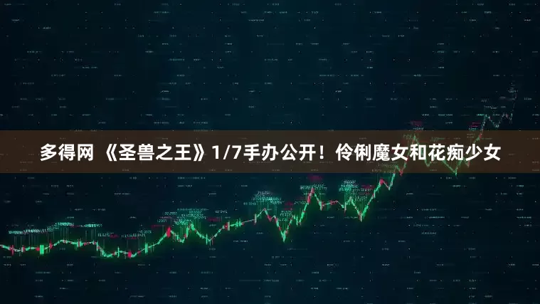 多得网 《圣兽之王》1/7手办公开！伶俐魔女和花痴少女