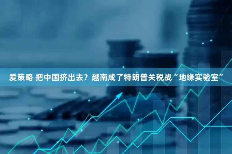 爱策略 把中国挤出去？越南成了特朗普关税战“地缘实验室”