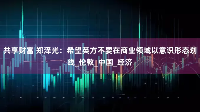 共享财富 郑泽光：希望英方不要在商业领域以意识形态划线_伦敦_中国_经济