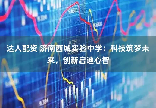 达人配资 济南西城实验中学：科技筑梦未来，创新启迪心智