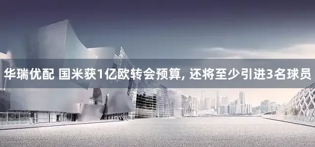 华瑞优配 国米获1亿欧转会预算, 还将至少引进3名球员