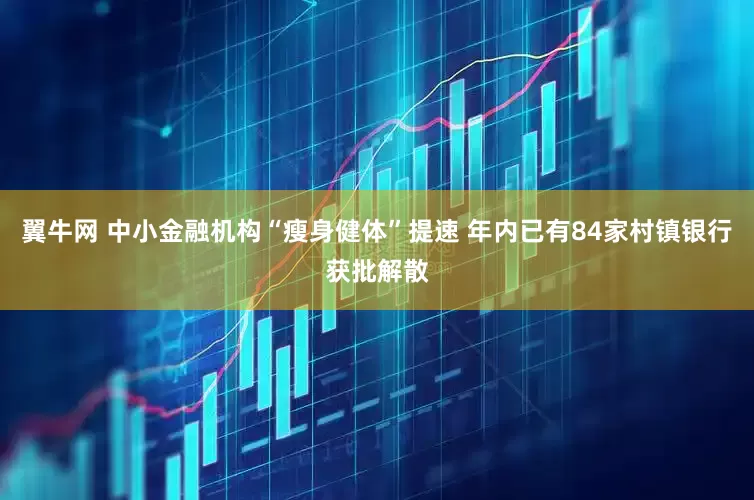 翼牛网 中小金融机构“瘦身健体”提速 年内已有84家村镇银行获批解散