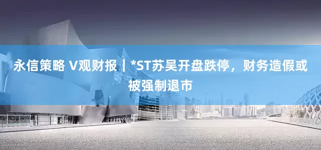 永信策略 V观财报｜*ST苏吴开盘跌停，财务造假或被强制退市