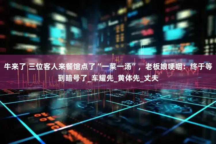 牛来了 三位客人来餐馆点了“一菜一汤”，老板娘哽咽：终于等到暗号了_车耀先_黄体先_丈夫