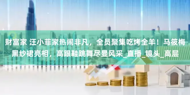 财富家 汪小菲家热闹非凡，全员聚集吃烤全羊！马筱梅黑纱裙亮相，高跟鞋跳舞尽显风采_直播_镜头_高层