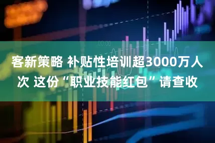 客新策略 补贴性培训超3000万人次 这份“职业技能红包”请查收