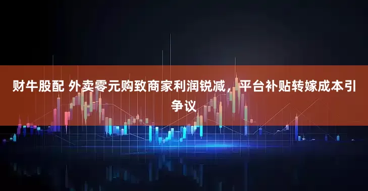 财牛股配 外卖零元购致商家利润锐减，平台补贴转嫁成本引争议