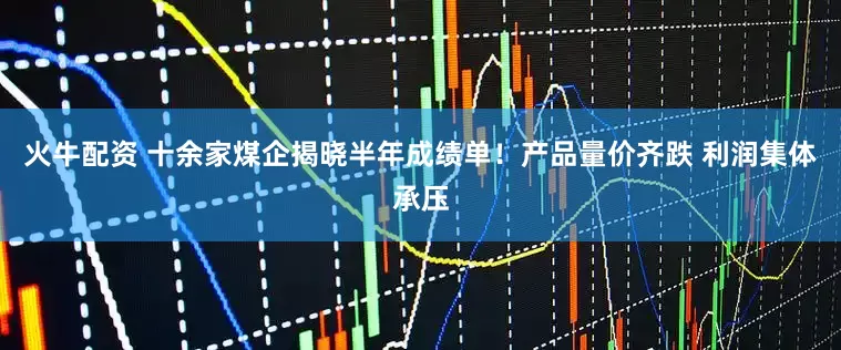 火牛配资 十余家煤企揭晓半年成绩单！产品量价齐跌 利润集体承压