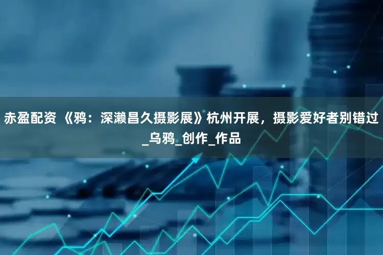赤盈配资 《鸦：深濑昌久摄影展》杭州开展，摄影爱好者别错过_乌鸦_创作_作品