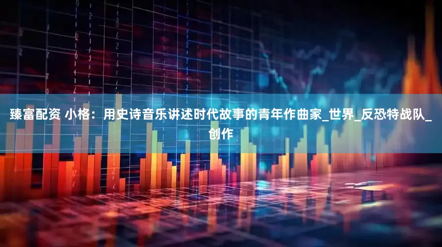 臻富配资 小格：用史诗音乐讲述时代故事的青年作曲家_世界_反恐特战队_创作