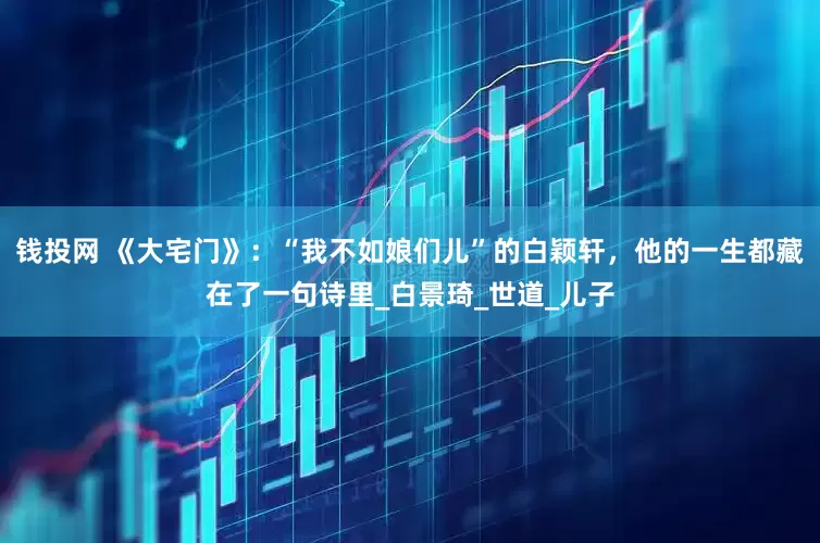 钱投网 《大宅门》：“我不如娘们儿”的白颖轩，他的一生都藏在了一句诗里_白景琦_世道_儿子