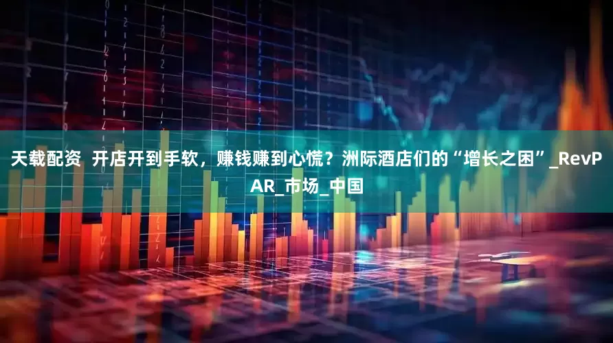 天载配资  开店开到手软，赚钱赚到心慌？洲际酒店们的“增长之困”_RevPAR_市场_中国