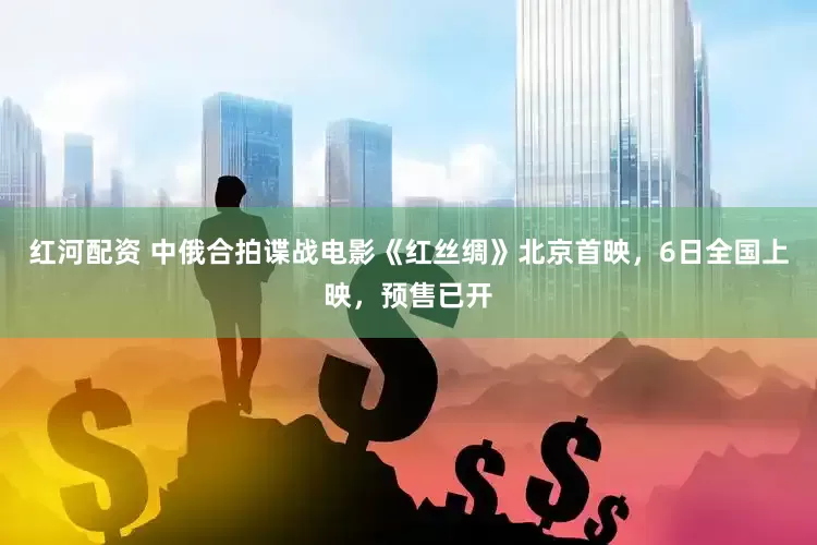 红河配资 中俄合拍谍战电影《红丝绸》北京首映，6日全国上映，预售已开