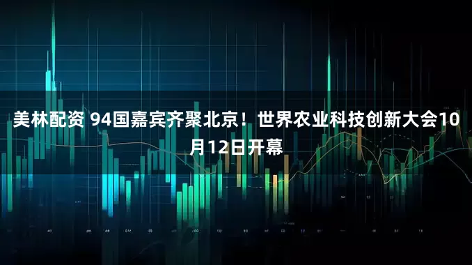 美林配资 94国嘉宾齐聚北京！世界农业科技创新大会10月12日开幕