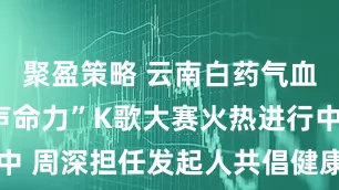 聚盈策略 云南白药气血康“气血声命力”K歌大赛火热进行中 周深担任发起人共倡健康音乐新风尚