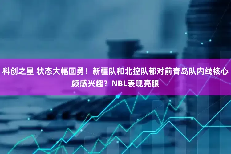 科创之星 状态大幅回勇！新疆队和北控队都对前青岛队内线核心颇感兴趣？NBL表现亮眼