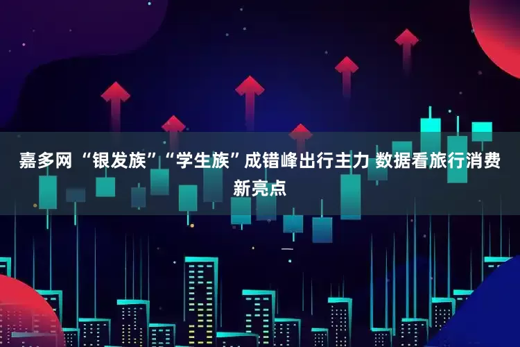 嘉多网 “银发族”“学生族”成错峰出行主力 数据看旅行消费新亮点