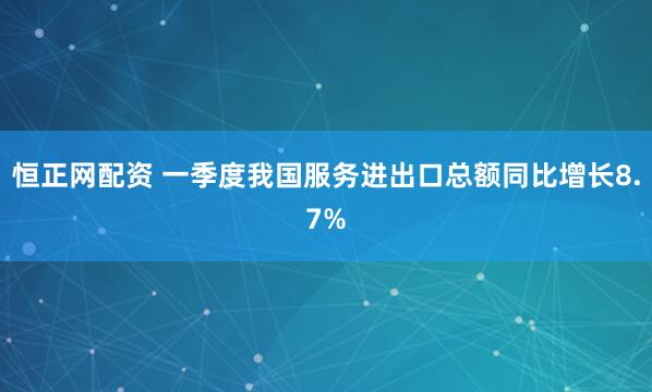 恒正网配资 一季度我国服务进出口总额同比增长8.7%