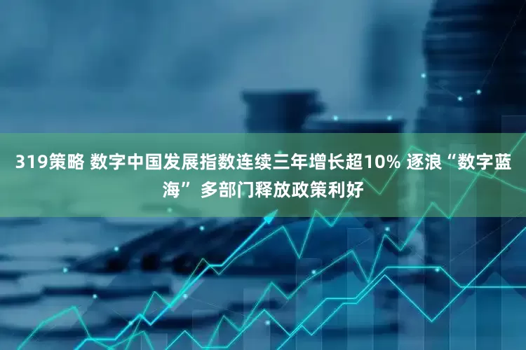 319策略 数字中国发展指数连续三年增长超10% 逐浪“数字蓝海” 多部门释放政策利好