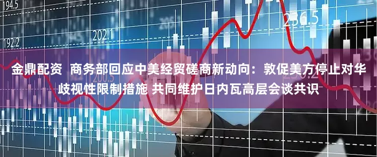 金鼎配资  商务部回应中美经贸磋商新动向：敦促美方停止对华歧视性限制措施 共同维护日内瓦高层会谈共识
