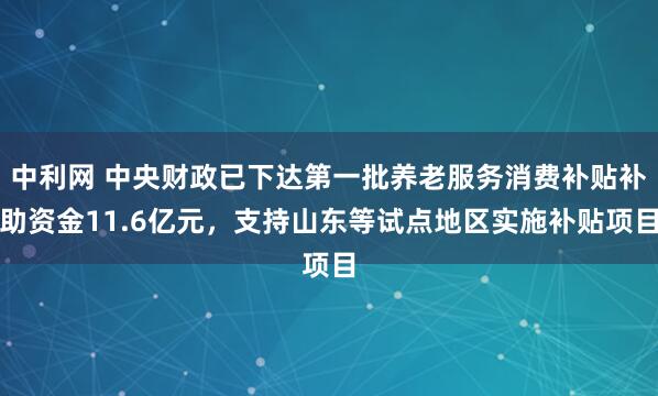 中利网 中央财政已下达第一批养老服务消费补贴补助资金11.6亿元，支持山东等试点地区实施补贴项目
