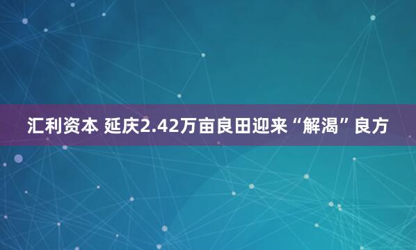 汇利资本 延庆2.42万亩良田迎来“解渴”良方