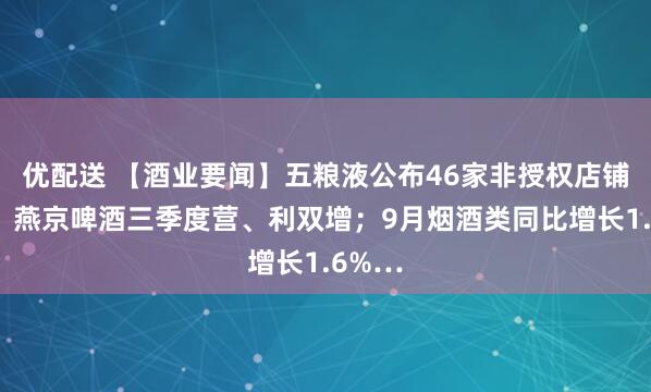优配送 【酒业要闻】五粮液公布46家非授权店铺名单;燕京啤酒三季度营、利双增;9月烟酒类同比增长1.6%…