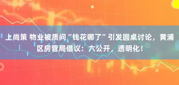 上尚策 物业被质问“钱花哪了”引发圆桌讨论,黄浦区房管局倡议:六公开,透明化!