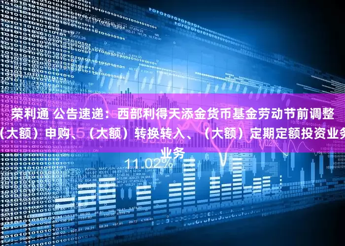 荣利通 公告速递：西部利得天添金货币基金劳动节前调整（大额）申购、（大额）转换转入、（大额）定期定额投资业务