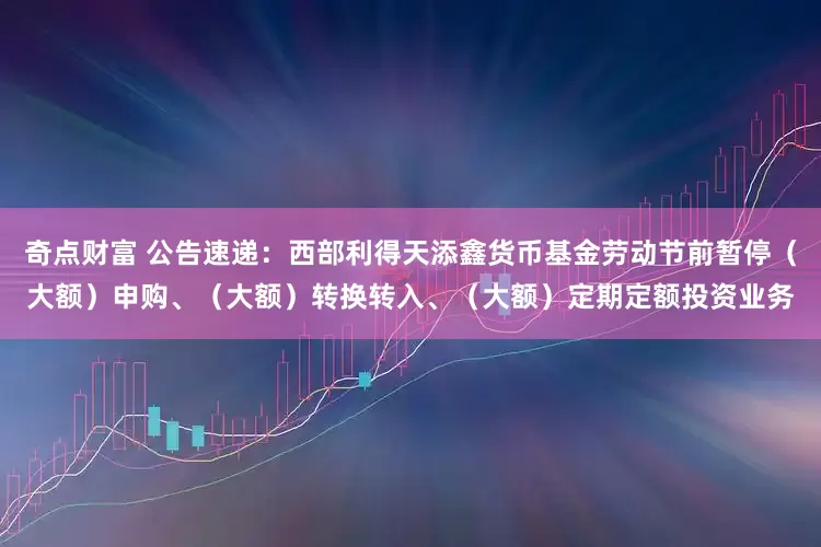 奇点财富 公告速递：西部利得天添鑫货币基金劳动节前暂停（大额）申购、（大额）转换转入、（大额）定期定额投资业务