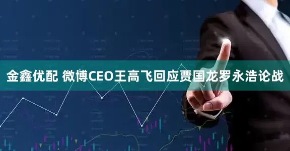 金鑫优配 微博CEO王高飞回应贾国龙罗永浩论战