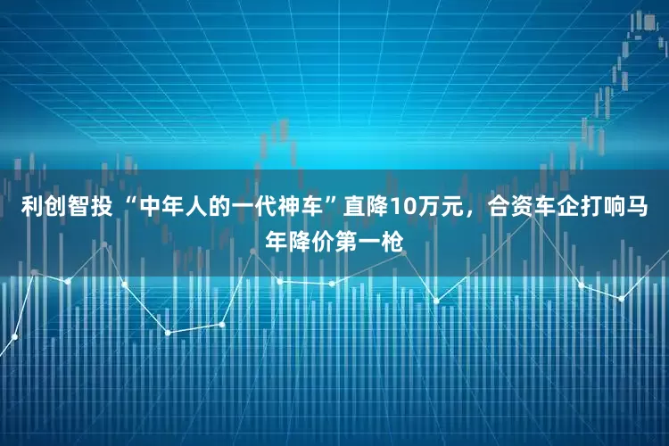 利创智投 “中年人的一代神车”直降10万元，合资车企打响马年降价第一枪