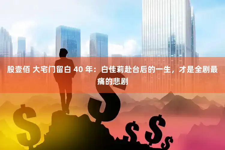 股壹佰 大宅门留白 40 年：白佳莉赴台后的一生，才是全剧最痛的悲剧