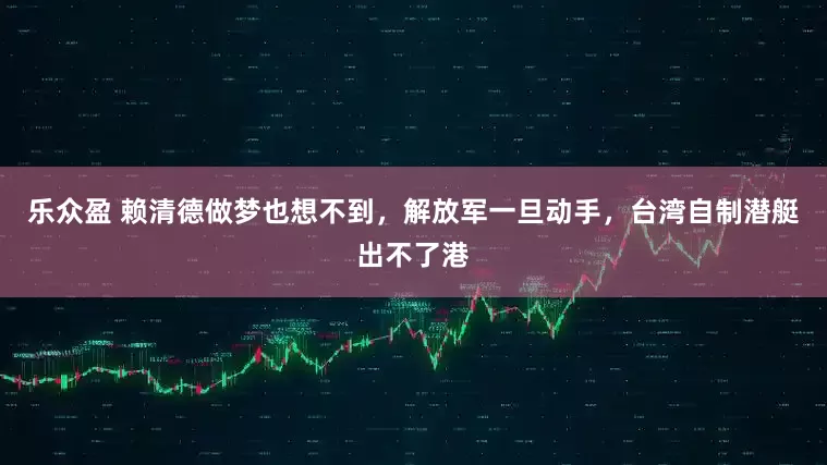 乐众盈 赖清德做梦也想不到，解放军一旦动手，台湾自制潜艇出不了港