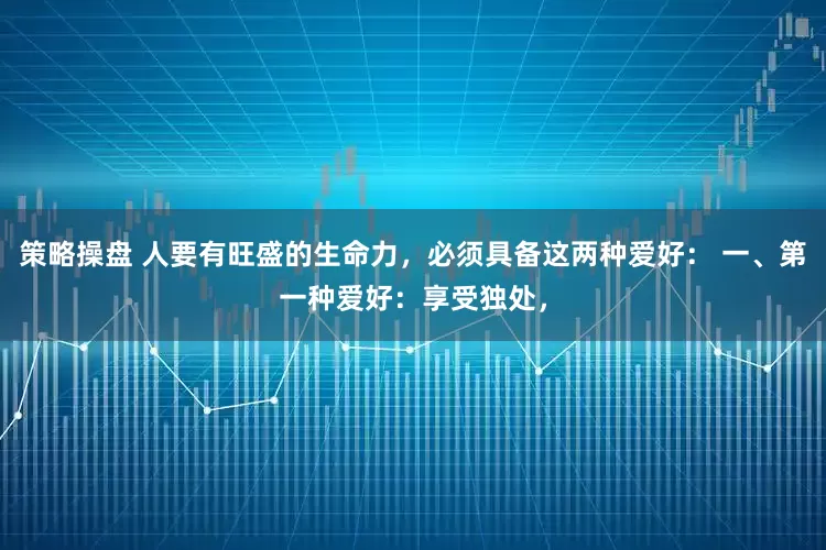 策略操盘 人要有旺盛的生命力，必须具备这两种爱好： 一、第一种爱好：享受独处，